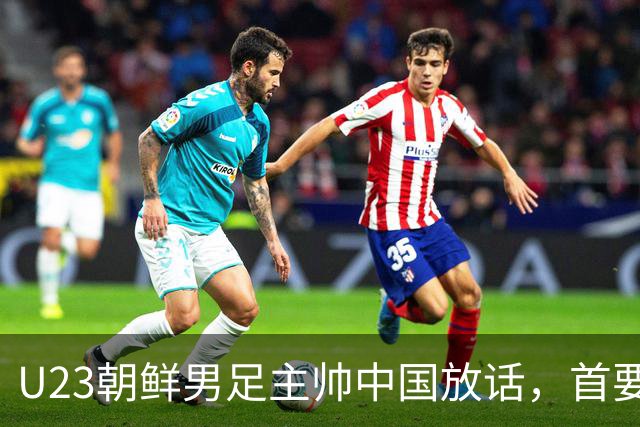 U23朝鲜男足主帅中国放话，首要目标小组出线，全力冲击奖牌